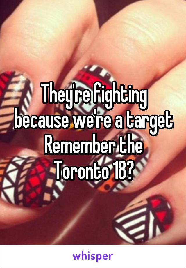 They're fighting because we're a target
Remember the Toronto 18?