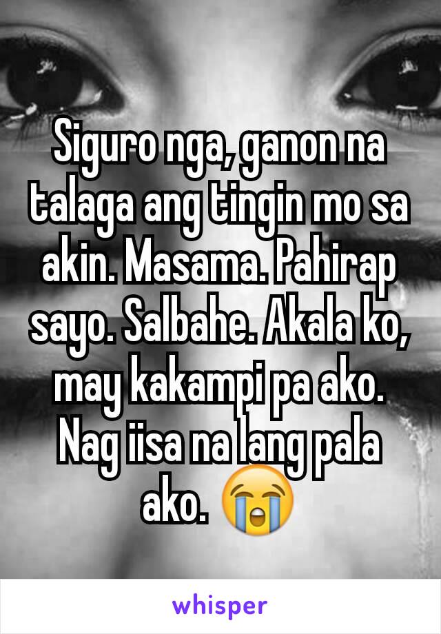 Siguro nga, ganon na talaga ang tingin mo sa akin. Masama. Pahirap sayo. Salbahe. Akala ko, may kakampi pa ako. Nag iisa na lang pala ako. 😭