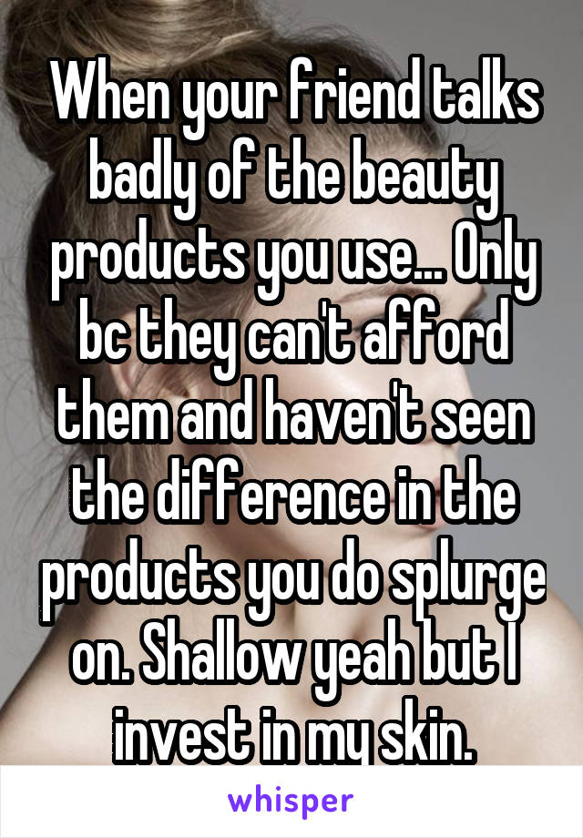 When your friend talks badly of the beauty products you use... Only bc they can't afford them and haven't seen the difference in the products you do splurge on. Shallow yeah but I invest in my skin.