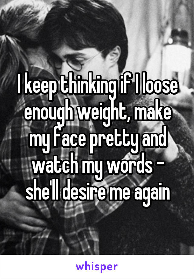 I keep thinking if I loose enough weight, make my face pretty and watch my words - she'll desire me again