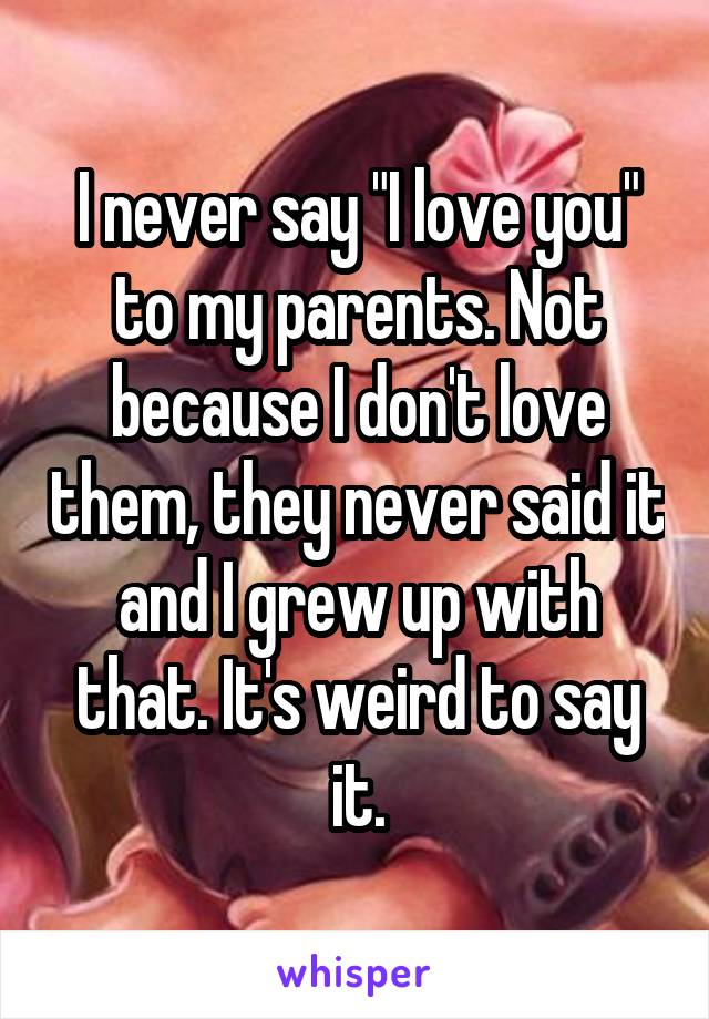 I never say "I love you" to my parents. Not because I don't love them, they never said it and I grew up with that. It's weird to say it.