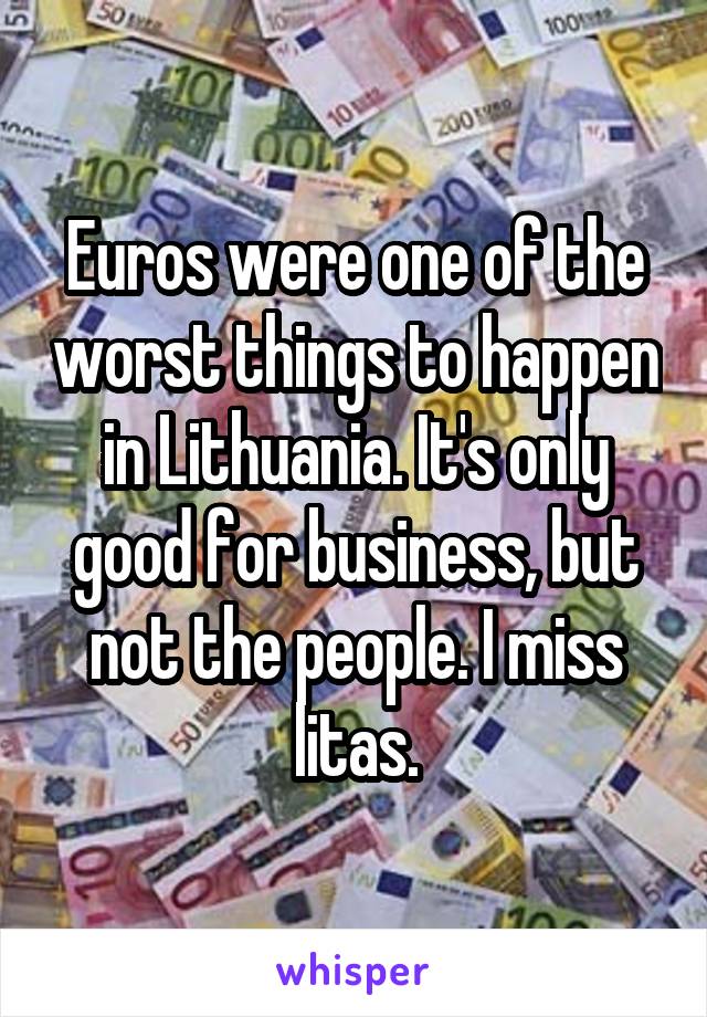 Euros were one of the worst things to happen in Lithuania. It's only good for business, but not the people. I miss litas.