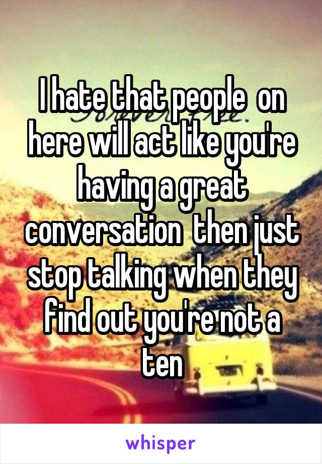 I hate that people  on here will act like you're having a great conversation  then just stop talking when they find out you're not a ten