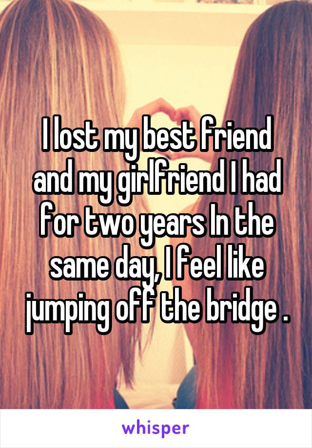 I lost my best friend and my girlfriend I had for two years In the same day, I feel like jumping off the bridge .