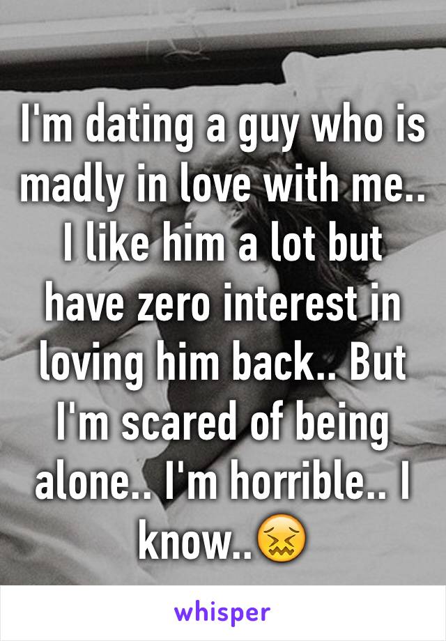 I'm dating a guy who is madly in love with me.. I like him a lot but  have zero interest in loving him back.. But I'm scared of being alone.. I'm horrible.. I know..😖