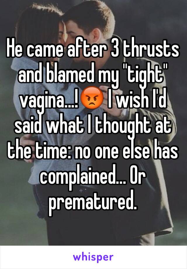 He came after 3 thrusts and blamed my "tight" vagina...!😡 I wish I'd said what I thought at the time: no one else has complained... Or prematured.