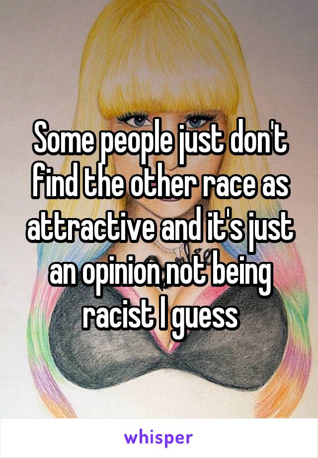 Some people just don't find the other race as attractive and it's just an opinion not being racist I guess