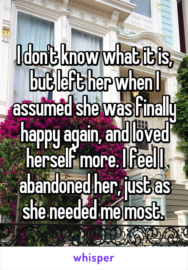 I don't know what it is, but left her when I assumed she was finally happy again, and loved herself more. I feel I abandoned her, just as she needed me most. 