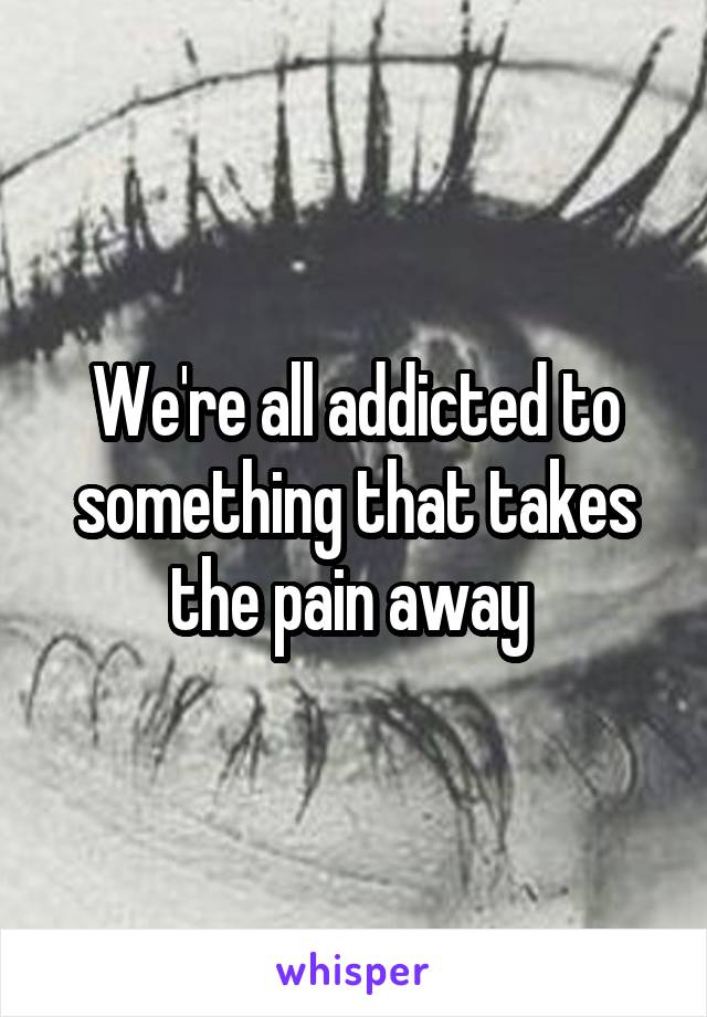 We're all addicted to something that takes the pain away 