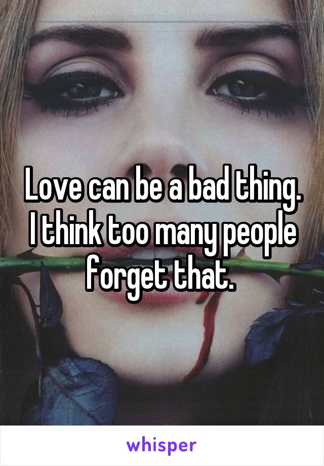 Love can be a bad thing. I think too many people forget that. 