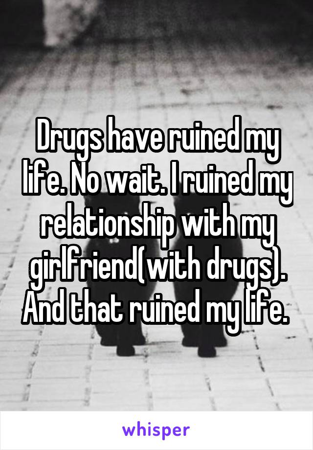 Drugs have ruined my life. No wait. I ruined my relationship with my girlfriend(with drugs). And that ruined my life. 