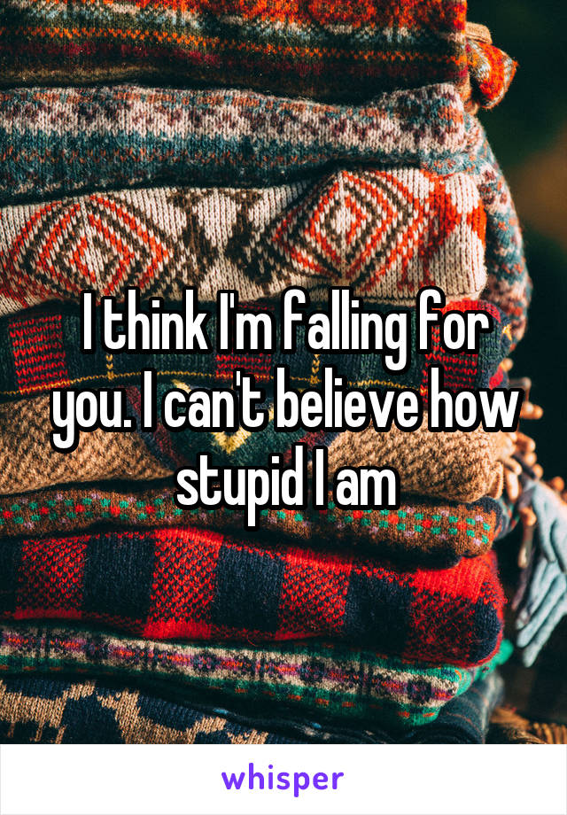 I think I'm falling for you. I can't believe how stupid I am