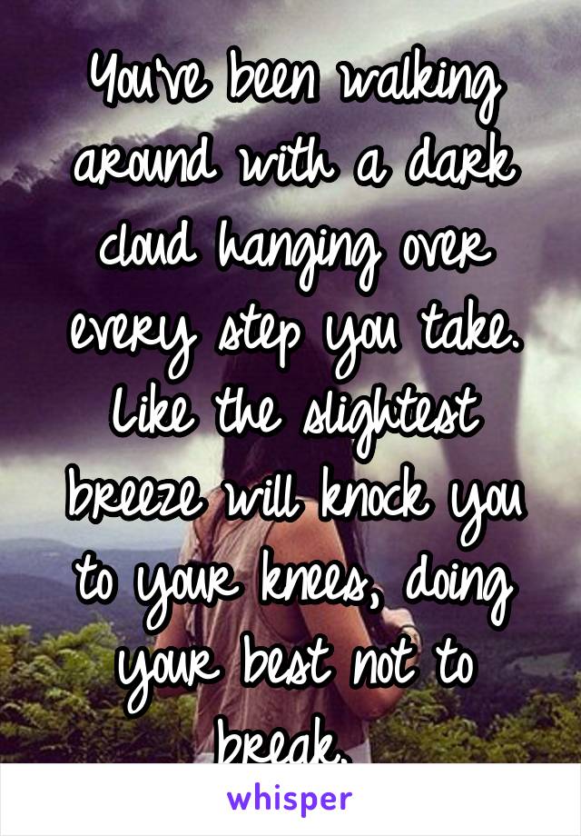 You've been walking around with a dark cloud hanging over every step you take. Like the slightest breeze will knock you to your knees, doing your best not to break. 