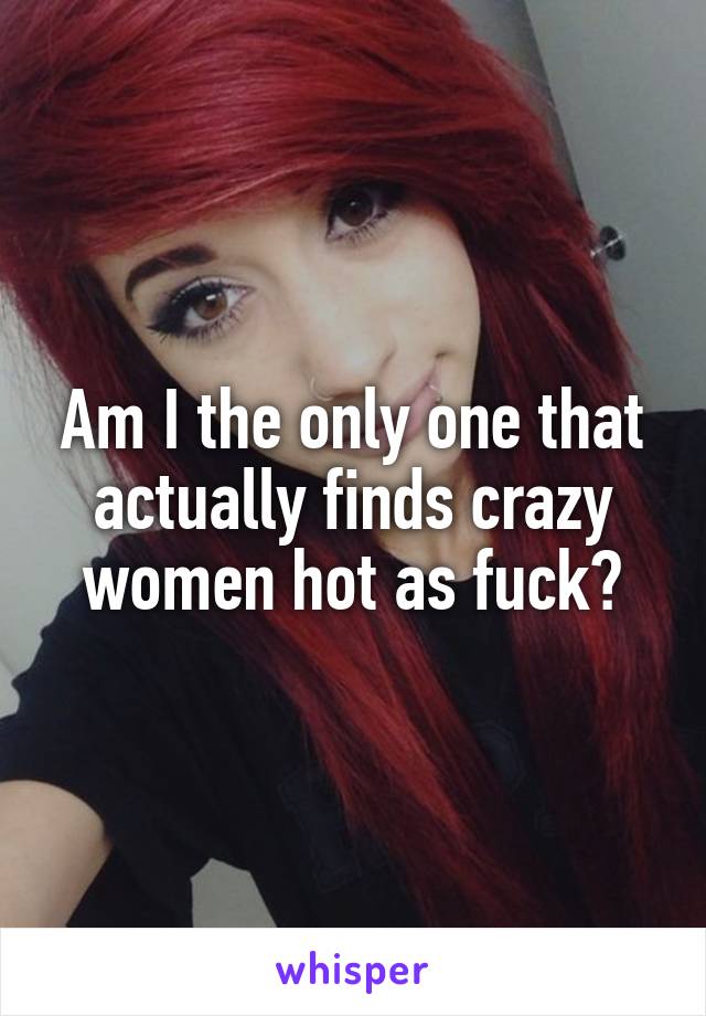 Am I the only one that actually finds crazy women hot as fuck?