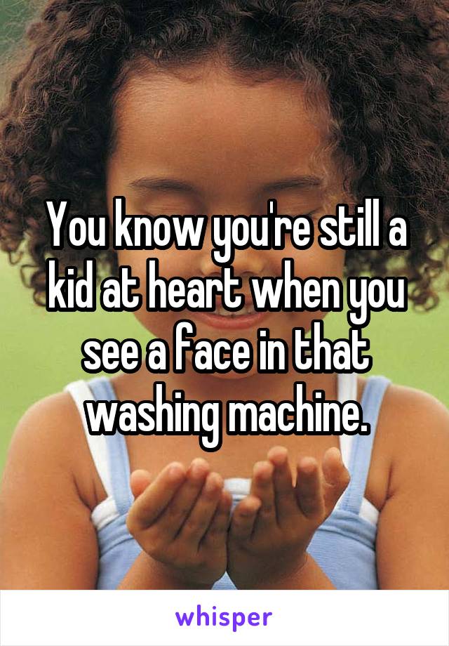 You know you're still a kid at heart when you see a face in that washing machine.