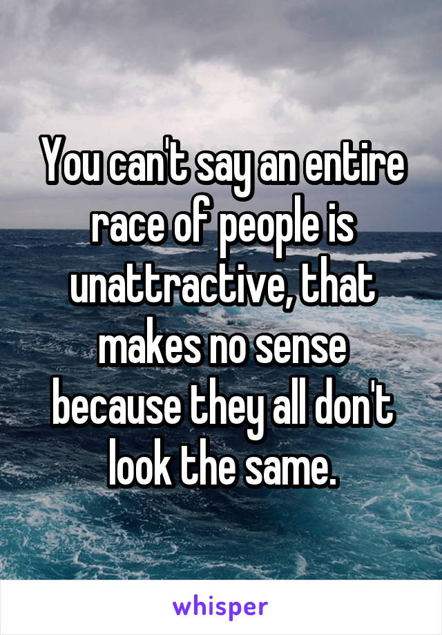 You can't say an entire race of people is unattractive, that makes no sense because they all don't look the same.