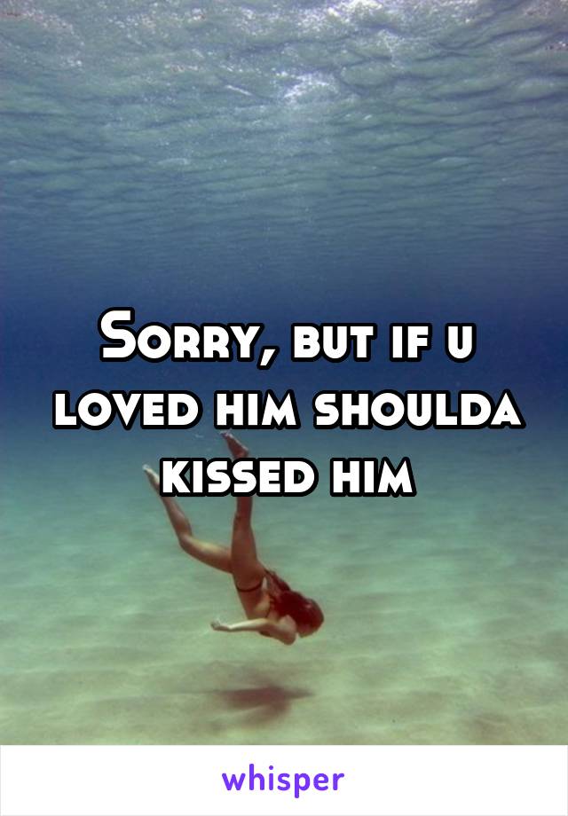 Sorry, but if u loved him shoulda kissed him