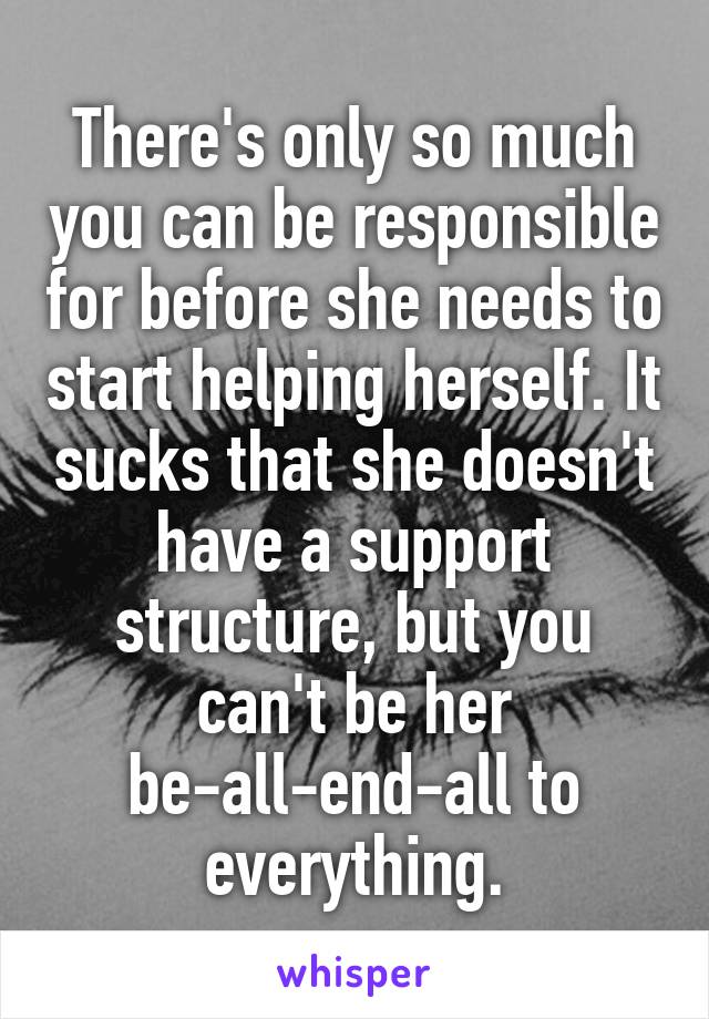 There's only so much you can be responsible for before she needs to start helping herself. It sucks that she doesn't have a support structure, but you can't be her be-all-end-all to everything.