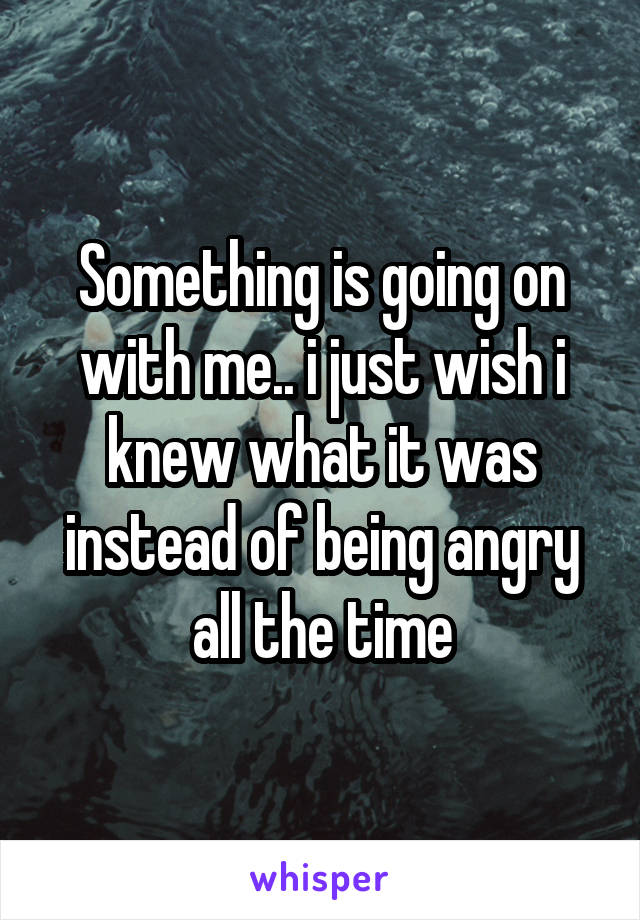 Something is going on with me.. i just wish i knew what it was instead of being angry all the time