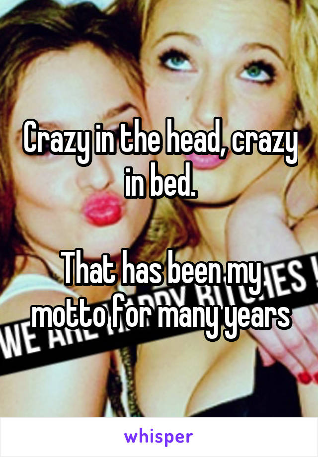 Crazy in the head, crazy in bed.

That has been my motto for many years