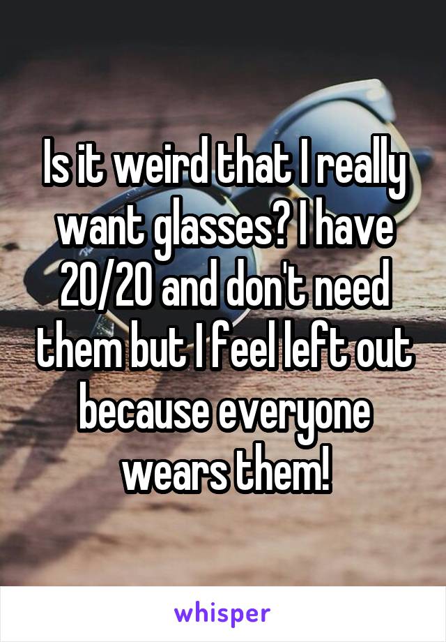 Is it weird that I really want glasses? I have 20/20 and don't need them but I feel left out because everyone wears them!