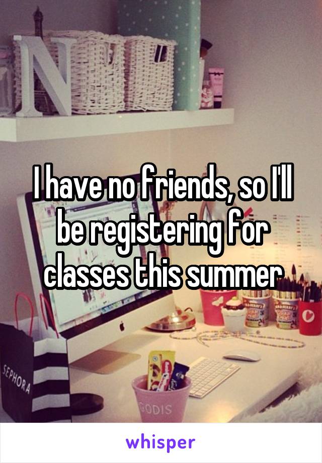 I have no friends, so I'll be registering for classes this summer