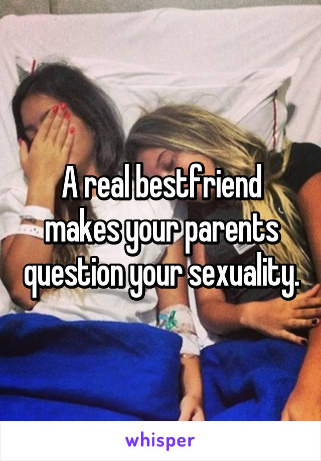 A real bestfriend makes your parents question your sexuality.