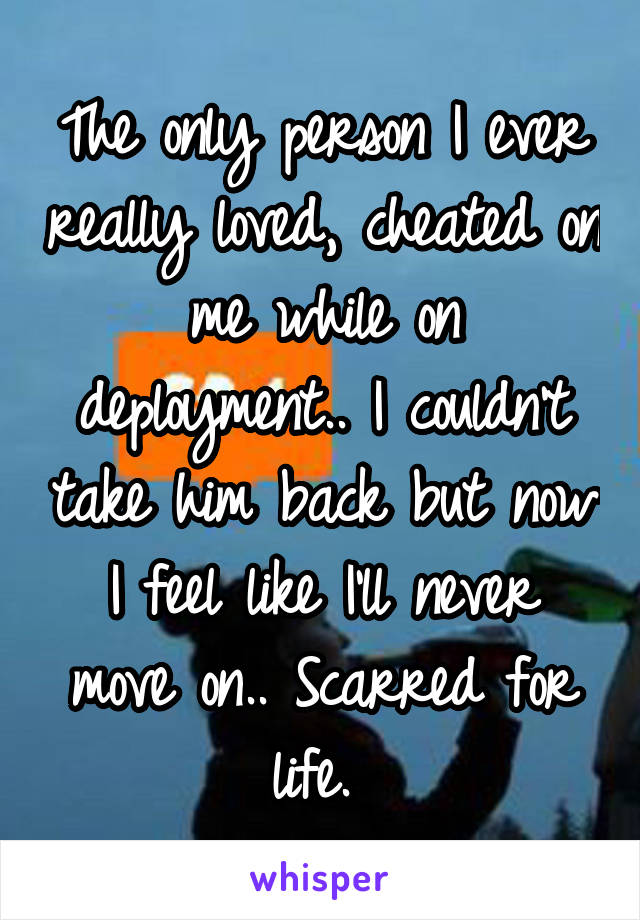 The only person I ever really loved, cheated on me while on deployment.. I couldn't take him back but now I feel like I'll never move on.. Scarred for life. 