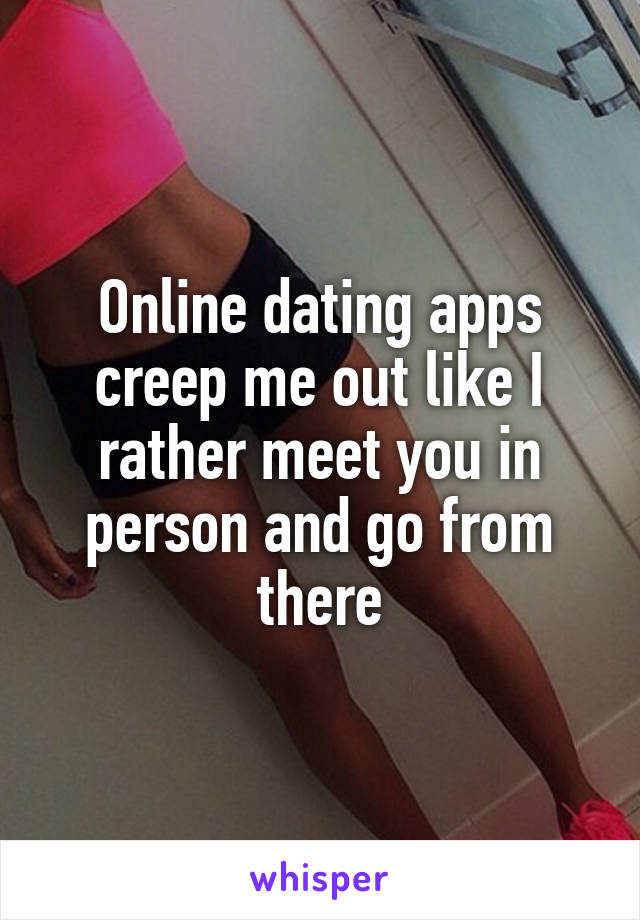 Online dating apps creep me out like I rather meet you in person and go from there