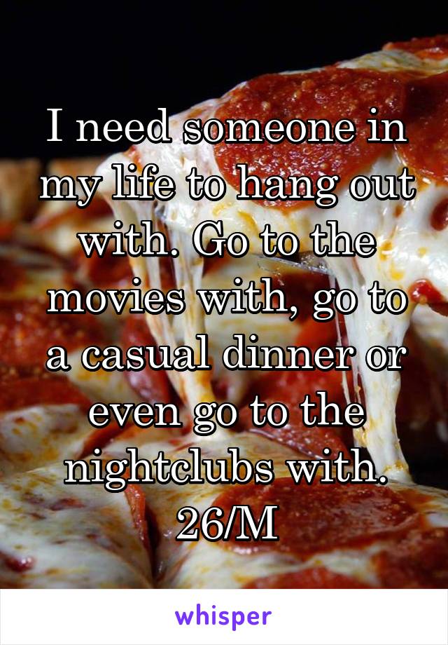 I need someone in my life to hang out with. Go to the movies with, go to a casual dinner or even go to the nightclubs with. 26/M