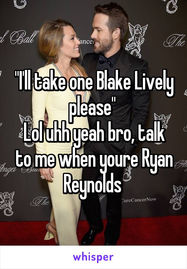 "I'll take one Blake Lively please" 
Lol uhh yeah bro, talk to me when youre Ryan Reynolds 