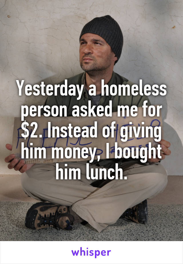 Yesterday a homeless person asked me for $2. Instead of giving him money, I bought him lunch.