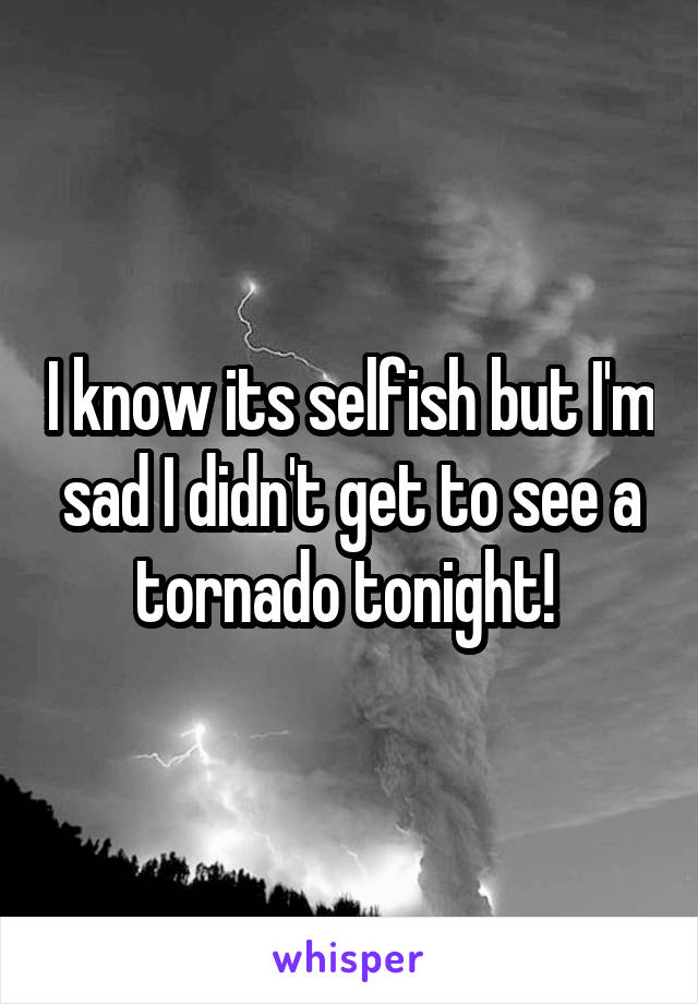 I know its selfish but I'm sad I didn't get to see a tornado tonight! 