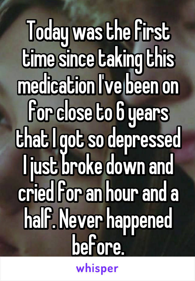 Today was the first time since taking this medication I've been on for close to 6 years that I got so depressed I just broke down and cried for an hour and a half. Never happened before.