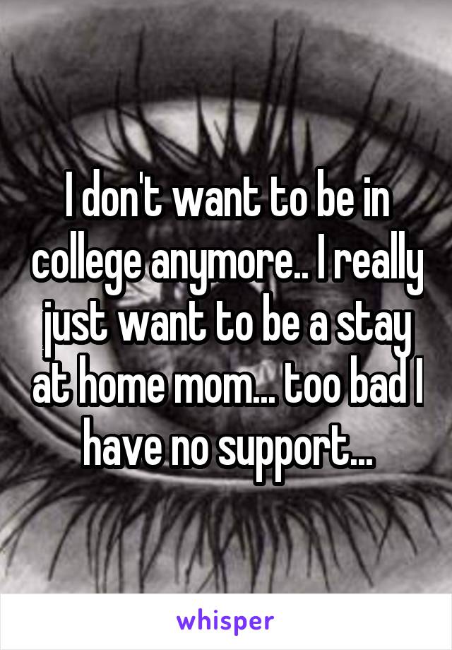 I don't want to be in college anymore.. I really just want to be a stay at home mom... too bad I have no support...