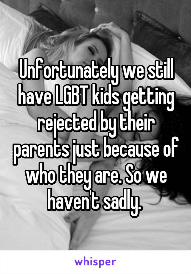 Unfortunately we still have LGBT kids getting rejected by their parents just because of who they are. So we haven't sadly. 