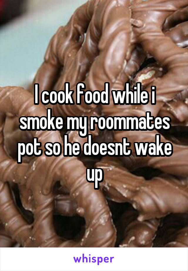 I cook food while i smoke my roommates pot so he doesnt wake up