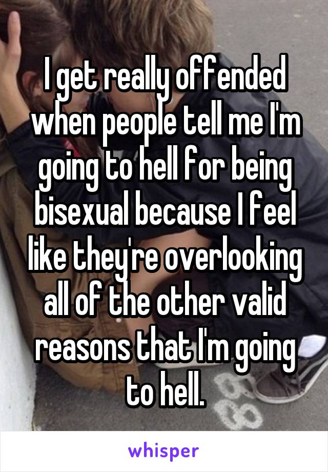 I get really offended when people tell me I'm going to hell for being bisexual because I feel like they're overlooking all of the other valid reasons that I'm going to hell.