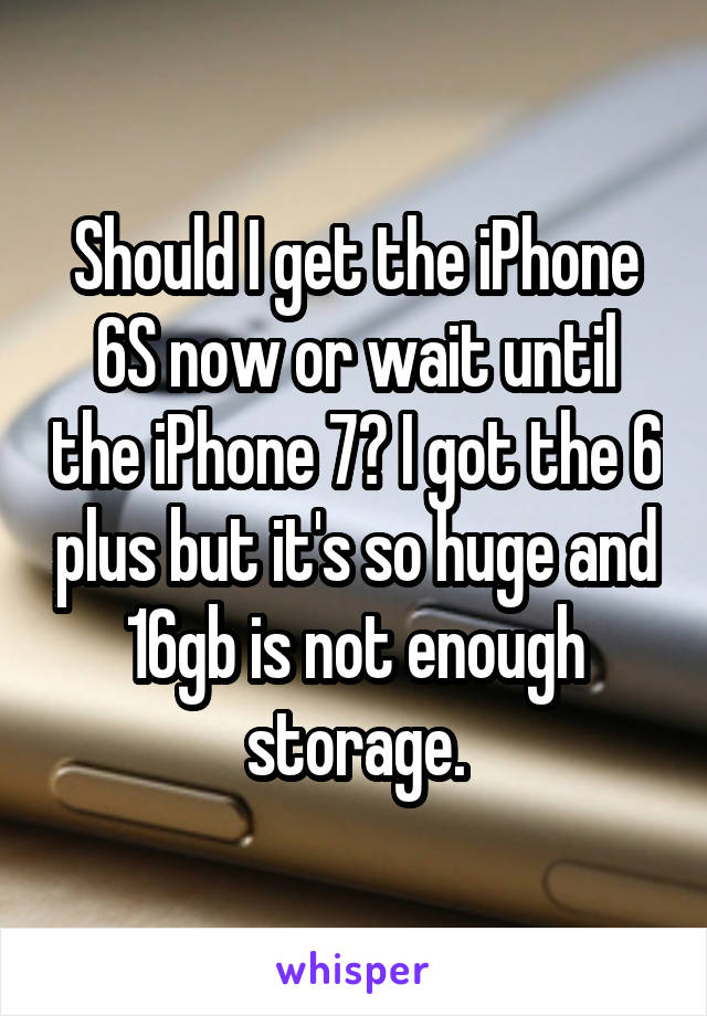 Should I get the iPhone 6S now or wait until the iPhone 7? I got the 6 plus but it's so huge and 16gb is not enough storage.