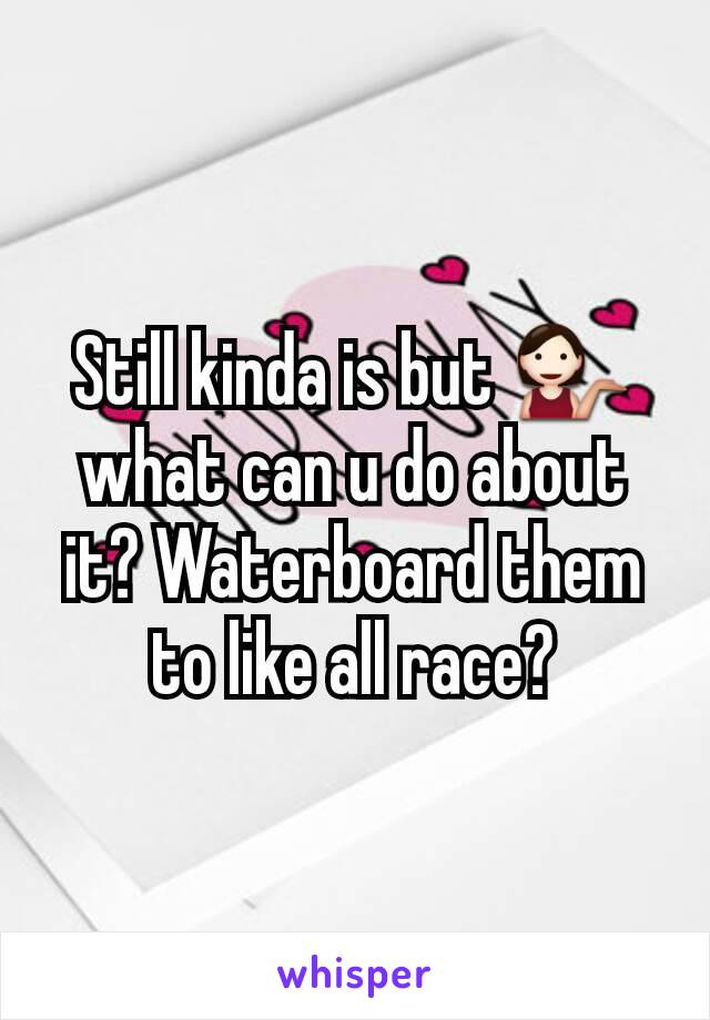 Still kinda is but 💁 what can u do about it? Waterboard them to like all race?