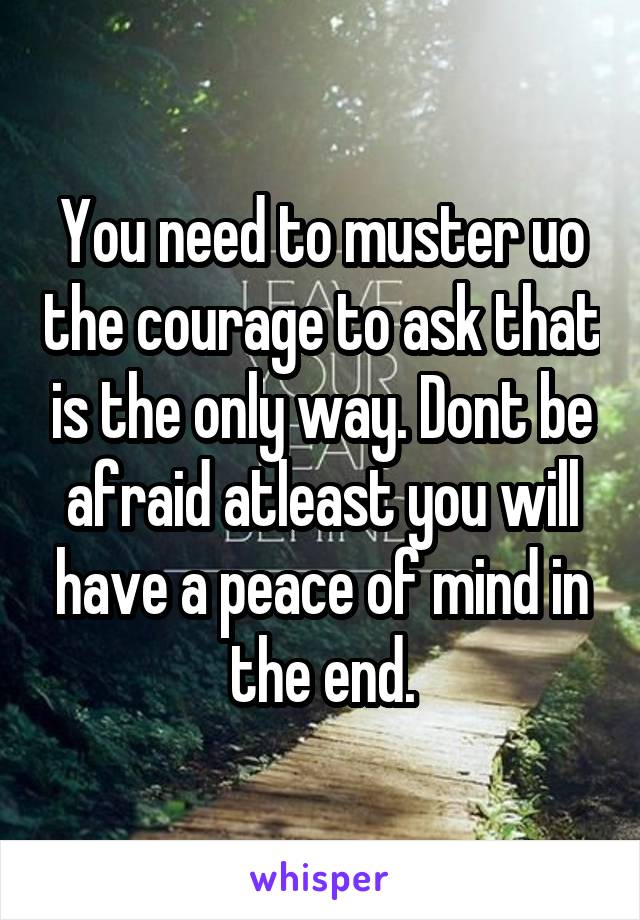 You need to muster uo the courage to ask that is the only way. Dont be afraid atleast you will have a peace of mind in the end.