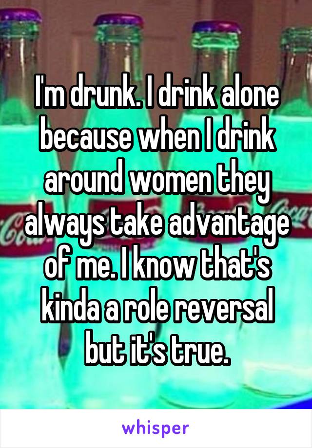 I'm drunk. I drink alone because when I drink around women they always take advantage of me. I know that's kinda a role reversal but it's true.