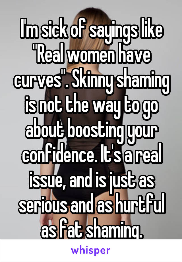 I'm sick of sayings like "Real women have curves". Skinny shaming is not the way to go about boosting your confidence. It's a real issue, and is just as serious and as hurtful as fat shaming.