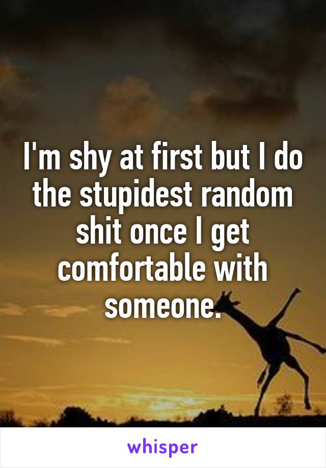 I'm shy at first but I do the stupidest random shit once I get comfortable with someone.