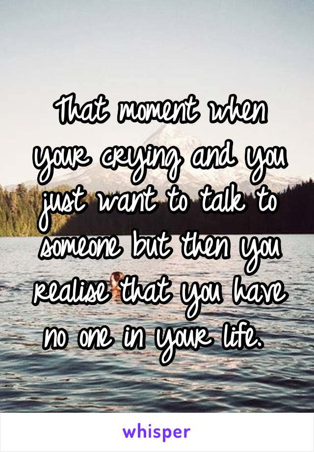 That moment when your crying and you just want to talk to someone but then you realise that you have no one in your life. 