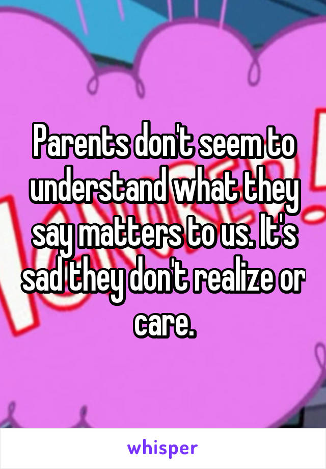 Parents don't seem to understand what they say matters to us. It's sad they don't realize or care.