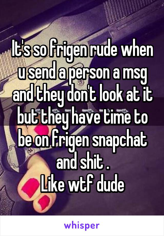 It's so frigen rude when u send a person a msg and they don't look at it but they have time to be on frigen snapchat and shit .
Like wtf dude