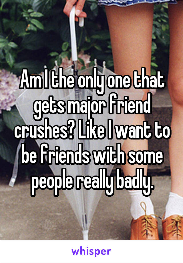 Am I the only one that gets major friend crushes? Like I want to be friends with some people really badly.