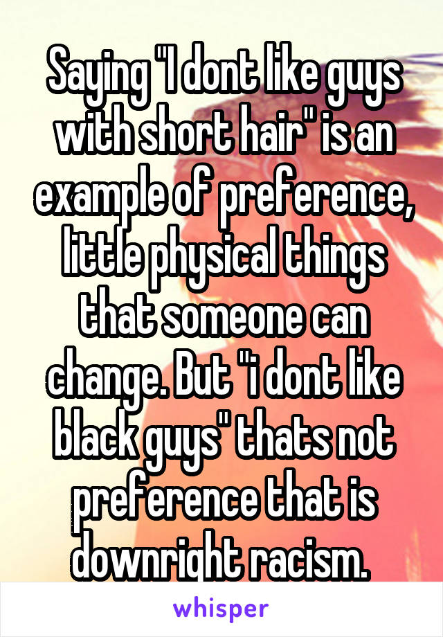 Saying "I dont like guys with short hair" is an example of preference, little physical things that someone can change. But "i dont like black guys" thats not preference that is downright racism. 