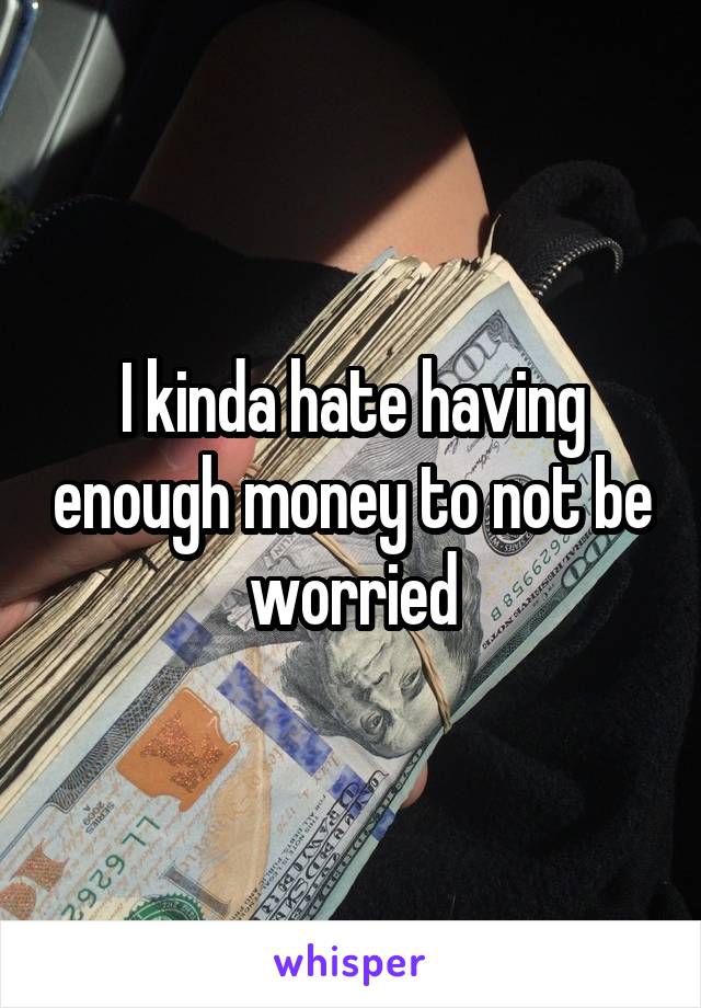 I kinda hate having enough money to not be worried